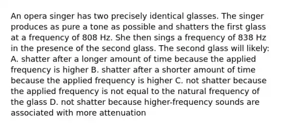 An opera singer has two precisely identical glasses. The singer produces as pure a tone as possible and shatters the first glass at a frequency of 808 Hz. She then sings a frequency of 838 Hz in the presence of the second glass. The second glass will likely: A. shatter after a longer amount of time because the applied frequency is higher B. shatter after a shorter amount of time because the applied frequency is higher C. not shatter because the applied frequency is not equal to the natural frequency of the glass D. not shatter because higher-frequency sounds are associated with more attenuation