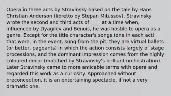 Opera in three acts by Stravinsky based on the tale by Hans Christian Anderson (libretto by Stepan Mitussov). Stravinsky wrote the second and third acts of ____ at a time when, influenced by Dyagilev and Benois, he was hostile to opera as a genre. Except for the title character's songs (one in each act) that were, in the event, sung from the pit, they are virtual ballets (or better, pageants) in which the action consists largely of stage processions, and the dominant impression comes from the highly coloured decor (matched by Stravinsky's brilliant orchestration). Later Stravinsky came to more amicable terms with opera and regarded this work as a curiosity. Approached without preconception, it is an entertaining spectacle, if not a very dramatic one.