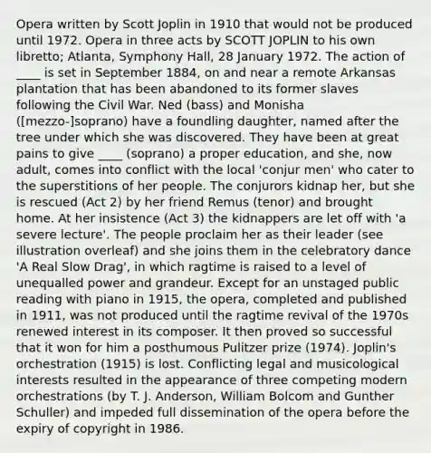 Opera written by Scott Joplin in 1910 that would not be produced until 1972. Opera in three acts by SCOTT JOPLIN to his own libretto; Atlanta, Symphony Hall, 28 January 1972. The action of ____ is set in September 1884, on and near a remote Arkansas plantation that has been abandoned to its former slaves following the Civil War. Ned (bass) and Monisha ([mezzo-]soprano) have a foundling daughter, named after the tree under which she was discovered. They have been at great pains to give ____ (soprano) a proper education, and she, now adult, comes into conflict with the local 'conjur men' who cater to the superstitions of her people. The conjurors kidnap her, but she is rescued (Act 2) by her friend Remus (tenor) and brought home. At her insistence (Act 3) the kidnappers are let off with 'a severe lecture'. The people proclaim her as their leader (see illustration overleaf) and she joins them in the celebratory dance 'A Real Slow Drag', in which ragtime is raised to a level of unequalled power and grandeur. Except for an unstaged public reading with piano in 1915, the opera, completed and published in 1911, was not produced until the ragtime revival of the 1970s renewed interest in its composer. It then proved so successful that it won for him a posthumous Pulitzer prize (1974). Joplin's orchestration (1915) is lost. Conflicting legal and musicological interests resulted in the appearance of three competing modern orchestrations (by T. J. Anderson, William Bolcom and Gunther Schuller) and impeded full dissemination of the opera before the expiry of copyright in 1986.