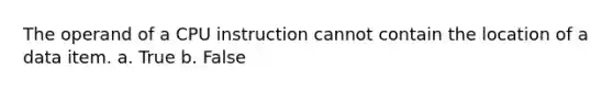 The operand of a CPU instruction cannot contain the location of a data item. a. True b. False