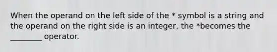 When the operand on the left side of the * symbol is a string and the operand on the right side is an integer, the *becomes the ________ operator.