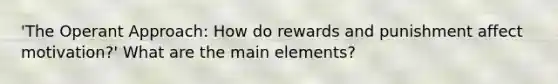 'The Operant Approach: How do rewards and punishment affect motivation?' What are the main elements?