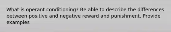 What is operant conditioning? Be able to describe the differences between positive and negative reward and punishment. Provide examples