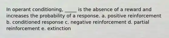 In operant conditioning, _____ is the absence of a reward and increases the probability of a response. a. positive reinforcement b. conditioned response c. negative reinforcement d. partial reinforcement e. extinction