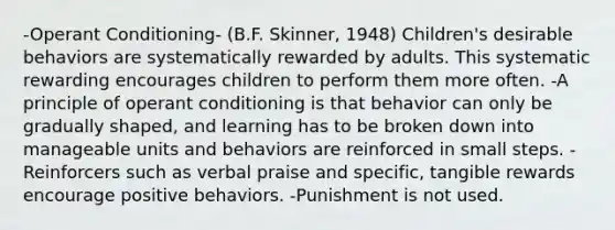 -Operant Conditioning- (B.F. Skinner, 1948) Children's desirable behaviors are systematically rewarded by adults. This systematic rewarding encourages children to perform them more often. -A principle of operant conditioning is that behavior can only be gradually shaped, and learning has to be broken down into manageable units and behaviors are reinforced in small steps. - Reinforcers such as verbal praise and specific, tangible rewards encourage positive behaviors. -Punishment is not used.