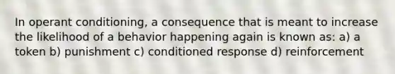 In operant conditioning, a consequence that is meant to increase the likelihood of a behavior happening again is known as: a) a token b) punishment c) conditioned response d) reinforcement