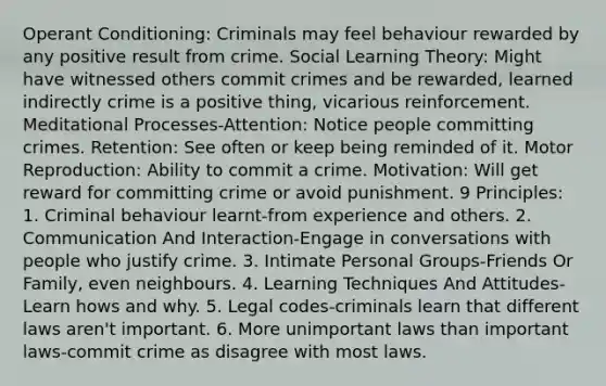 Operant Conditioning: Criminals may feel behaviour rewarded by any positive result from crime. Social Learning Theory: Might have witnessed others commit crimes and be rewarded, learned indirectly crime is a positive thing, vicarious reinforcement. Meditational Processes-Attention: Notice people committing crimes. Retention: See often or keep being reminded of it. Motor Reproduction: Ability to commit a crime. Motivation: Will get reward for committing crime or avoid punishment. 9 Principles: 1. Criminal behaviour learnt-from experience and others. 2. Communication And Interaction-Engage in conversations with people who justify crime. 3. Intimate Personal Groups-Friends Or Family, even neighbours. 4. Learning Techniques And Attitudes-Learn hows and why. 5. Legal codes-criminals learn that different laws aren't important. 6. More unimportant laws than important laws-commit crime as disagree with most laws.