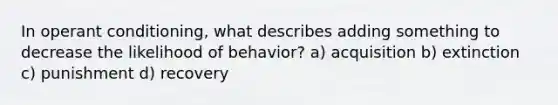 In operant conditioning, what describes adding something to decrease the likelihood of behavior? a) acquisition b) extinction c) punishment d) recovery