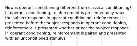 How is operant conditioning different from classical conditioning? In operant conditioning, reinforcement is presented only when the subject responds In operant conditioning, reinforcement is presented before the subject responds In operant conditioning, reinforcement is presented whether or not the subject responds In operant conditioning, reinforcement is paired and presented with an unconditioned stimulus