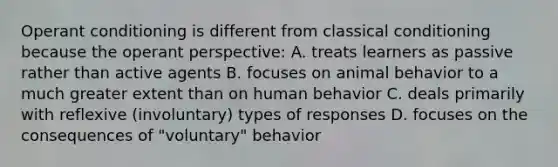 Operant conditioning is different from classical conditioning because the operant perspective: A. treats learners as passive rather than active agents B. focuses on animal behavior to a much greater extent than on human behavior C. deals primarily with reflexive (involuntary) types of responses D. focuses on the consequences of "voluntary" behavior