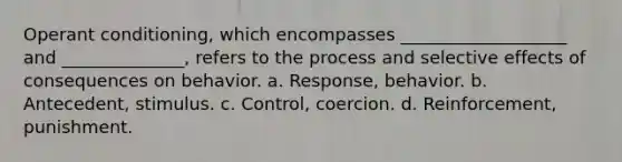 Operant conditioning, which encompasses ___________________ and ______________, refers to the process and selective effects of consequences on behavior. a. Response, behavior. b. Antecedent, stimulus. c. Control, coercion. d. Reinforcement, punishment.