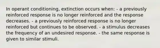 In operant conditioning, extinction occurs when: - a previously reinforced response is no longer reinforced and the response decreases. - a previously reinforced response is no longer reinforced but continues to be observed. - a stimulus decreases the frequency of an undesired response. - the same response is given to similar stimuli.