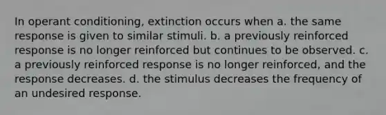 In operant conditioning, extinction occurs when a. the same response is given to similar stimuli. b. a previously reinforced response is no longer reinforced but continues to be observed. c. a previously reinforced response is no longer reinforced, and the response decreases. d. the stimulus decreases the frequency of an undesired response.