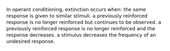 In operant conditioning, extinction occurs when: the same response is given to similar stimuli. a previously reinforced response is no longer reinforced but continues to be observed. a previously reinforced response is no longer reinforced and the response decreases. a stimulus decreases the frequency of an undesired response.