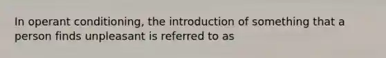 In operant conditioning, the introduction of something that a person finds unpleasant is referred to as