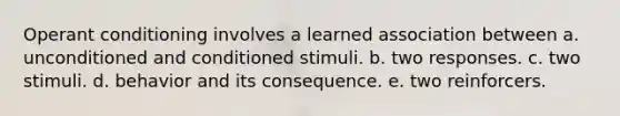 Operant conditioning involves a learned association between a. unconditioned and conditioned stimuli. b. two responses. c. two stimuli. d. behavior and its consequence. e. two reinforcers.