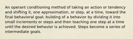 An operant conditioning method of taking an action or tendency and shifting it, one approximation, or step, at a time, toward the final behavioral goal; building of a behavior by dividing it into small increments or steps and then teaching one step at a time until the desired behavior is achieved. Steps become a series of intermediate goals.