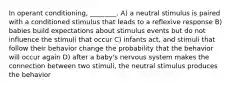 In operant conditioning, ________. A) a neutral stimulus is paired with a conditioned stimulus that leads to a reflexive response B) babies build expectations about stimulus events but do not influence the stimuli that occur C) infants act, and stimuli that follow their behavior change the probability that the behavior will occur again D) after a baby's nervous system makes the connection between two stimuli, the neutral stimulus produces the behavior