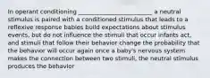 In operant conditioning _________________________ a neutral stimulus is paired with a conditioned stimulus that leads to a reflexive response babies build expectations about stimulus events, but do not influence the stimuli that occur infants act, and stimuli that follow their behavior change the probability that the behavior will occur again once a baby's nervous system makes the connection between two stimuli, the neutral stimulus produces the behavior