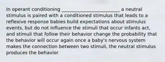 In operant conditioning _________________________ a neutral stimulus is paired with a conditioned stimulus that leads to a reflexive response babies build expectations about stimulus events, but do not influence the stimuli that occur infants act, and stimuli that follow their behavior change the probability that the behavior will occur again once a baby's nervous system makes the connection between two stimuli, the neutral stimulus produces the behavior