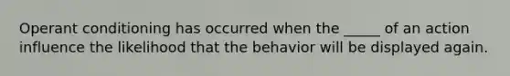 Operant conditioning has occurred when the _____ of an action influence the likelihood that the behavior will be displayed again.