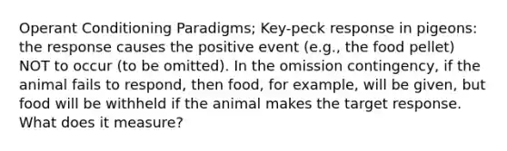 Operant Conditioning Paradigms; Key-peck response in pigeons: the response causes the positive event (e.g., the food pellet) NOT to occur (to be omitted). In the omission contingency, if the animal fails to respond, then food, for example, will be given, but food will be withheld if the animal makes the target response. What does it measure?