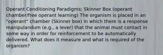 Operant Conditioning Paradigms; Skinner Box (operant chamber/free operant learning) The organism is placed in an "operant" chamber (Skinner box) in which there is a response manipulandum (e.g., a lever) that the animal must contact in some way in order for reinforcement to be automatically delivered. What does it measure and what is required of the organism?