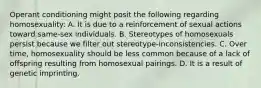 Operant conditioning might posit the following regarding homosexuality: A. It is due to a reinforcement of sexual actions toward same-sex individuals. B. Stereotypes of homosexuals persist because we filter out stereotype-inconsistencies. C. Over time, homosexuality should be less common because of a lack of offspring resulting from homosexual pairings. D. It is a result of genetic imprinting.