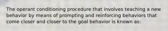 The operant conditioning procedure that involves teaching a new behavior by means of prompting and reinforcing behaviors that come closer and closer to the goal behavior is known as: