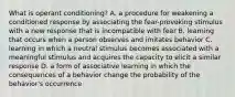 What is operant conditioning? A. a procedure for weakening a conditioned response by associating the fear-provoking stimulus with a new response that is incompatible with fear B. learning that occurs when a person observes and imitates behavior C. learning in which a neutral stimulus becomes associated with a meaningful stimulus and acquires the capacity to elicit a similar response D. a form of associative learning in which the consequences of a behavior change the probability of the behavior's occurrence