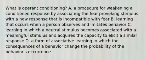 What is operant conditioning? A. a procedure for weakening a conditioned response by associating the fear-provoking stimulus with a new response that is incompatible with fear B. learning that occurs when a person observes and imitates behavior C. learning in which a neutral stimulus becomes associated with a meaningful stimulus and acquires the capacity to elicit a similar response D. a form of associative learning in which the consequences of a behavior change the probability of the behavior's occurrence