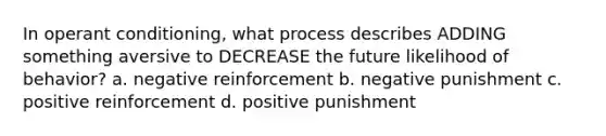 In operant conditioning, what process describes ADDING something aversive to DECREASE the future likelihood of behavior? a. negative reinforcement b. negative punishment c. positive reinforcement d. positive punishment