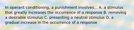 In operant conditioning, a punishment involves... A. a stimulus that greatly increases the occurrence of a response B. removing a desirable stimulus C. presenting a neutral stimulus D. a gradual increase in the occurrence of a response