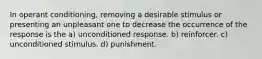 In operant conditioning, removing a desirable stimulus or presenting an unpleasant one to decrease the occurrence of the response is the a) unconditioned response. b) reinforcer. c) unconditioned stimulus. d) punishment.