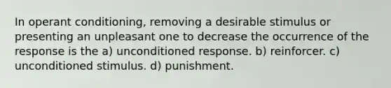 In operant conditioning, removing a desirable stimulus or presenting an unpleasant one to decrease the occurrence of the response is the a) unconditioned response. b) reinforcer. c) unconditioned stimulus. d) punishment.