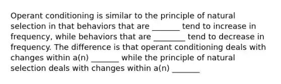 Operant conditioning is similar to the principle of natural selection in that behaviors that are _______ tend to increase in frequency, while behaviors that are ________ tend to decrease in frequency. The difference is that operant conditioning deals with changes within a(n) _______ while the principle of natural selection deals with changes within a(n) _______