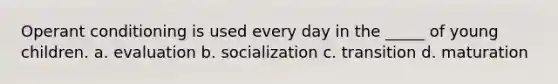 Operant conditioning is used every day in the _____ of young children. a. evaluation b. socialization c. transition d. maturation