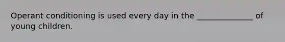 Operant conditioning is used every day in the ______________ of young children.