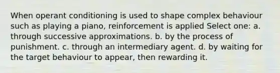 When operant conditioning is used to shape complex behaviour such as playing a piano, reinforcement is applied Select one: a. through successive approximations. b. by the process of punishment. c. through an intermediary agent. d. by waiting for the target behaviour to appear, then rewarding it.