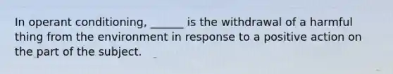 In operant conditioning, ______ is the withdrawal of a harmful thing from the environment in response to a positive action on the part of the subject.