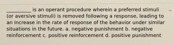 __________ is an operant procedure wherein a preferred stimuli (or aversive stimuli) is removed following a response, leading to an increase in the rate of response of the behavior under similar situations in the future. a. negative punishment b. negative reinforcement c. positive reinforcement d. positive punishment