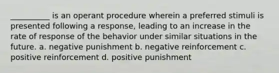 __________ is an operant procedure wherein a preferred stimuli is presented following a response, leading to an increase in the rate of response of the behavior under similar situations in the future. a. negative punishment b. negative reinforcement c. positive reinforcement d. positive punishment