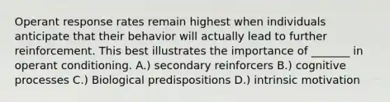 Operant response rates remain highest when individuals anticipate that their behavior will actually lead to further reinforcement. This best illustrates the importance of _______ in operant conditioning. A.) secondary reinforcers B.) cognitive processes C.) Biological predispositions D.) intrinsic motivation