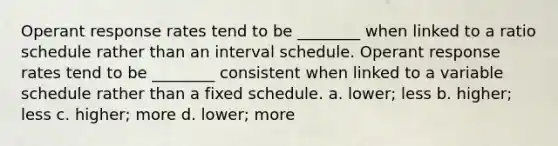 Operant response rates tend to be ________ when linked to a ratio schedule rather than an interval schedule. Operant response rates tend to be ________ consistent when linked to a variable schedule rather than a fixed schedule. a. lower; less b. higher; less c. higher; more d. lower; more