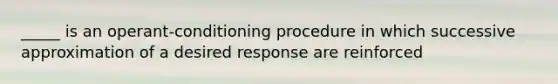 _____ is an operant-conditioning procedure in which successive approximation of a desired response are reinforced