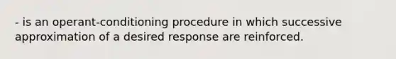 - is an operant-conditioning procedure in which successive approximation of a desired response are reinforced.