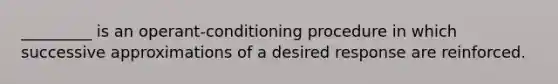 _________ is an operant-conditioning procedure in which successive approximations of a desired response are reinforced.