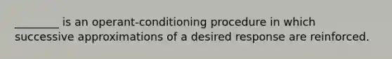 ________ is an operant-conditioning procedure in which successive approximations of a desired response are reinforced.