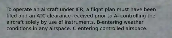 To operate an aircraft under IFR, a flight plan must have been filed and an ATC clearance received prior to A- controlling the aircraft solely by use of instruments. B-entering weather conditions in any airspace. C-entering controlled airspace.