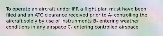 To operate an aircraft under IFR a flight plan must have been filed and an ATC clearance received prior to A- controlling the aircraft solely by use of instrunments B- entering weather conditions in any airspace C- entering controlled airspace